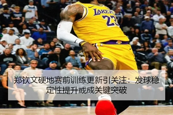 郑钦文硬地赛前训练更新引关注：发球稳定性提升或成关键突破