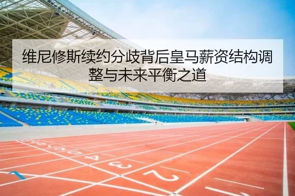 维尼修斯续约分歧背后皇马薪资结构调整与未来平衡之道
