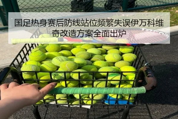 国足热身赛后防线站位频繁失误伊万科维奇改造方案全面出炉
